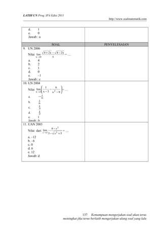 LATIH UN Prog. IPA Edisi 2011
http://www.soalmatematik.com

d.
1
e.
0
Jawab : a
SOAL

PENYELESAIAN

9. UN 2006
4 + 2x − 4 − 2x
=…
x

Nilai lim

x →0

a.
4
b.
2
c.
1
d.
0
e.
–1
Jawab : c
10. UN 2004
 1

6



= …
−
Nilai lim 


x →3 x − 3 x 2 − 9 

a.

−1

b.

1
6
1
3

c.

6

1
d.
2
e.
1
Jawab : b

11. UAN 2003
lim
Nilai dari x →2

4 − x2
3 − x2 +5

=…

a. –12
b. –6
c. 0
d. 6
e. 12
Jawab: d

137 Kemampuan mengerjakan soal akan terus
meningkat jika terus berlatih mengerjakan ulang soal yang lalu

 