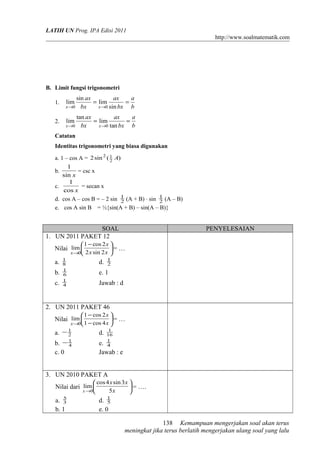 LATIH UN Prog. IPA Edisi 2011
http://www.soalmatematik.com

B. Limit fungsi trigonometri
1.

sin ax
ax
a
= lim
=
x →0 bx
x →0 sin bx
b

2.

tan ax
ax
a
= lim
=
x →0 bx
x →0 tan bx
b

lim
lim

Catatan
Identitas trigonometri yang biasa digunakan
a. 1 – cos A = 2 sin 2 ( 1 A)
2
1
b.
= csc x
sin x
1
c.
= secan x
cos x
d. cos A – cos B = – 2 sin 1 (A + B) ⋅ sin 1 (A – B)
2
2
e. cos A sin B = ½{sin(A + B) – sin(A – B)}

SOAL
1. UN 2011 PAKET 12

PENYELESAIAN

 1 − cos 2 x 
= …
x→0 2 x sin 2 x 

Nilai lim 
a.
b.
c.

1
8
1
6
1
4

d.

1
2

e. 1
Jawab : d

2. UN 2011 PAKET 46
 1 − cos 2 x 
= …
x →0 1 − cos 4 x 

Nilai lim 
a. − 1
2

d.

1
16
1
4

b. − 1
4
c. 0

e.
Jawab : e

3. UN 2010 PAKET A
 cos 4 x sin 3 x 
 = ….
x →0
5x


Nilai dari lim 
a. 5
3
b. 1

d. 1
5
e. 0
138 Kemampuan mengerjakan soal akan terus
meningkat jika terus berlatih mengerjakan ulang soal yang lalu

 