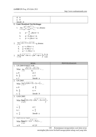 LATIH UN Prog. IPA Edisi 2011
http://www.soalmatematik.com

d. 6
e. 8
Jawab : d
C. Limit Mendekati Tak Berhingga
1.

lim

ax n + bx n −1 + ...

x →∞ cx m

p=

b.
c.
lim

x →∞

(

a.
b.
c.
3.

= p , dimana:

a
, jika m = n
c
p = 0, jika n < m
p = ∞, jika n > m

a.

2.

+ dx m −1 + ...

)

ax + b ± cx + d = q, dimana:

q = ∞, bila a > c
q = 0, bila a = c
q = –∞, bila a < c

b −q
lim  ax 2 + bx + c − ax 2 + qx + r  =


 2 a

x →∞

SOAL
1. UN 2009 PAKET A/B
Nilai lim

x →∞

a. 0
b. 1
2
c. 1
2. UN 2005

PENYELESAIAN

5x + 4 − 3x + 9 )
=…
4x

d. 2
e. 4
Jawab : a

(

)

lim
Nilai x →∞ x(4 x + 5) − 2 x + 1 = …

a. 0
b.

d.

1
4
1
2

e. ∞

c.
3. UAN 2003
Nilai

9
4

Jawab : b


lim  (2 x + 1) −

x→∞

4 x 2 − 3x + 6  =



…
a.

3
4

d. 2

b. 1

c.

e.

7
4

5
2

Jawab : c

4. EBTANAS 2002
2
Nilai lim ( x − x − 5 x ) = …
x→∞

a. 0

d. 2,5
141 Kemampuan mengerjakan soal akan terus
meningkat jika terus berlatih mengerjakan ulang soal yang lalu

 