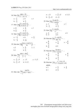 LATIH UN Prog. IPA Edisi 2011
http://www.soalmatematik.com
16. Nilai
23
)2sin(
lim 22 +−
−
→ xx
x
x
= …
a. – 2
1
c. 0 e. 1
b. – 3
1
d. 2
1
17. Nilai 




 −
→ xx
x
x 2sin2
2cos1
lim
0
= …
a. 8
1
c. 4
1
e. 1
b. 6
1
d. 2
1
18. Nilai 





−
−
→ x
x
x 4cos1
2cos1
lim
0
= …
a. 2
1− c. 0 e. 4
1
b. 4
1− d. 16
1
19. Nilai dari 




 +
→ x
xx
x 6
5sinsin
lim
0
= ….
a. 2 c. 2
1
e. –1
b. 1 d. 3
1
20. Nilai
26
6
3
sincos
lim x
x
x
−
−
→
π
π
π = …
a. – 2
1
3 c. 3 e. –3 3
b. – 3
1
3 d. –2 3
21. Nilai dari xx
x
x sincos
2cos
lim
4
−→
π = …
a. – 2 c. 2
1
2 e. 2 2
b. – 2
1
2 d. 2
22. Nilai
x
xx
x 6cos1
3sin2
lim
0 −→
= …
a. –1 c. 0 e. 1
b. – 3
1
d. 3
1
23. Nilai 20
4cos1
lim
x
x
x
−
→
= …
a. –8 c. 2 e. 8
b. –4 d. 4
24. Nilai dari
x
x
x 3tan
2cos1
lim 20
−
→
= ….
a.
9
8
c.
9
1
e.
9
6
−
b.
9
2
d. 0
25. Nilai dari
x
xx
x 6cos1
tan4
lim
0 −→
= ….
a.
9
2
c.
9
4
e.
3
4
b.
3
1
d.
3
2
26. Nilai dari
)62cos(22
96
lim
2
3 +−
++
−→ x
xx
x
adalah ..
a. 3 c. 2
1
e. 4
1
b. 1 d. 3
1
Kemampuan mengerjakan soal akan terus
meningkat jika terus berlatih mengerjakan ulang soal yang lalu
143
 