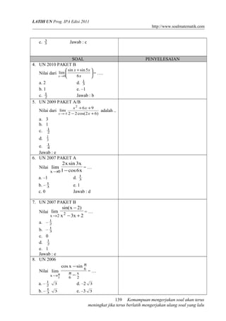LATIH UN Prog. IPA Edisi 2011
http://www.soalmatematik.com
c. 5
3
Jawab : c
SOAL PENYELESAIAN
4. UN 2010 PAKET B
Nilai dari 




 +
→ x
xx
x 6
5sinsin
lim
0
= ….
a. 2 d. 3
1
b. 1 e. –1
c. 2
1
Jawab : b
5. UN 2009 PAKET A/B
Nilai dari
)62cos(22
96
lim
2
3 +−
++
−→ x
xx
x
adalah ..
a. 3
b. 1
c. 2
1
d. 3
1
e. 4
1
Jawab : e
6. UN 2007 PAKET A
Nilai
x6cos1
x3sinx2
lim
0x −→
= …
a. –1 d. 3
1
b. – 3
1
e. 1
c. 0 Jawab : d
7. UN 2007 PAKET B
Nilai
2x3x
)2xsin(
lim 2
2x +−
−
→
= …
a. – 2
1
b. – 3
1
c. 0
d. 2
1
e. 1
Jawab : e
8. UN 2006
Nilai
2
x
6
6
x
sinxcos
lim
3
−
−
π
π
→π
= …
a. – 2
1
3 d. –2 3
b. – 3
1
3 e. –3 3
Kemampuan mengerjakan soal akan terus
meningkat jika terus berlatih mengerjakan ulang soal yang lalu
139
 