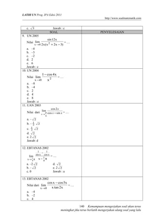 LATIH UN Prog. IPA Edisi 2011
http://www.soalmatematik.com
c. 3 Jawab : c
SOAL PENYELESAIAN
9. UN 2005
Nilai
)3x2x(x2
x12sin
lim 2
0x −+→
= …
a. –4
b. –3
c. –2
d. 2
e. 6
Jawab : c
10. UN 2004
Nilai 2
0x x
x4cos1
lim
−
→
= …
a. –8
b. –4
c. 2
d. 4
e. 8
Jawab : e
11. UAN 2003
Nilai dari xx
x
x sincos
2cos
lim
4
−→
π = …
a. – 2
b. – 2
1
2
c. 2
1
2
d. 2
e. 2 2
Jawab: d
12. EBTANAS 2002
π−
−
π→
4
1
xcos
1
xsin
1
x x
lim
4
1
= …
a. –2 2 d. 2
b. – 2 e. 2 2
c. 0 Jawab : a
13. EBTANAS 2002
Nilai dari
x2tanx
x5cosxcos
lim
0x
−
→
= …
a. –4
b. –2
c. 4
Kemampuan mengerjakan soal akan terus
meningkat jika terus berlatih mengerjakan ulang soal yang lalu
140
 