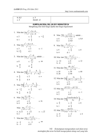 LATIH UN Prog. IPA Edisi 2011
http://www.soalmatematik.com
b. 0,5 e. 5
c. 2 Jawab : d
KUMPULAN SOAL SKL UN 2011 INDIKATOR 24
Menghitung nilai limit fungsi aljabar dan fungsi trigonometri
1. Nilai dari
82
65
lim 2
2
2 −+
+−
→ xx
xx
x
= …
a. 2 c. 3
1
e. 6
1−
b. 1 d. 2
1
2. Nilai
1
45
lim 3
2
1 −
+−
→ x
xx
x
= …
a. 3 c. 2 e. –1
b. 2 2
1
d. 1
3. Nilai dari
12
8
lim 2
3
3 −+
−
→ xx
x
x
adalah ….
a. 0 c.
7
27
e. ∞
b.
3
4
d.
4
5
4. Nilai dari 





−
−
−→ 4
8
2
2
lim 20 xxx
= ….
a. 4
1
c. 2 e. ∞
b. 2
1
d. 4
5. Nilai 





−
−
−→ 9
6
3
1
lim 23 xxx
= …
a. 6
1− c. 3
1
e. 1
b. 6
1
d. 2
1
6. Nilai
2
)4(
lim
4 −
−
→ x
x
x
= …
a. 0 c. 8 e. 16
b. 4 d. 12
Nilai
2
2
lim
2
2 −
−
→ x
x
x
= …
a. 22 c. 2 e. 2−
b. 2 d. 0
7. Nilai dari
11
2
lim
2 −−
−
→ x
x
x
= ….
a. – 4 c. – 2 e. ∞
b. – 3 d. 0
8. Nilai
2145
2
lim
2 −+
+
−→ x
x
x
adalah …
a. 4 c. 1,2 e. 0,4
b. 2 d. 0,8
9. Nilai
74
9
lim
2
2
3
+−
−
→
x
x
x
= …
a. 8 c. 4
9
e. 0
b. 4 d. 1
10. Nilai dari
53
4
lim
2
2
2
+−
−
→
x
x
x
= …
a. –12 c. 0 e. 12
b. –6 d. 6
11. Nilai dari
95
348
lim
2
2
4
+−
−
→
x
x
x
= ….
a. 10 c. 30 e. 60
b. 20 d. 40
12. Nilai dari 





−−+→ xx
x
x 99
3
lim
0
= ….
a. 3 c. 9 e. 15
b. 6 d 12
13. Nilai
x
xx
x
2424
lim
0
−−+
→
= …
a. 4 c. 1 e. –1
b. 2 d. 0
14. Nilai dari 





→ x
xx
x 5
3sin4cos
lim
0
= ….
a. 3
5
c. 5
3
e. 0
b. 1 d. 5
1
15. Nilai
)32(2
12sin
lim 20 −+→ xxx
x
x
= …
a. –4 c. –2 e. 6
b. –3 d. 2
Kemampuan mengerjakan soal akan terus
meningkat jika terus berlatih mengerjakan ulang soal yang lalu
142
 