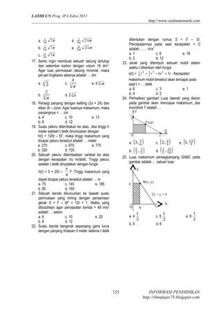 LATIH UN Prog. IPA Edisi 2011
http://www.soalmatematik.com

a.
b.
17.

18.

19.

20.

21.

22.

1
3π
2
3π
4
3π

7π

d.

7π

e.

2
3π
4
3π

ditentukan dengan rumus S = t3 – 3t.
Percepatannya pada saat kecepatan = 0
adalah …… m/s2
a. 1
c. 6
e. 18
b. 2
d. 12
23. Jarak yang ditempuh sebuah mobil dalam
waktu t diberikan oleh fungsi
s(t) = 1 t 4 − 3 t 3 − 6t 2 + 5t . Kecepatan
4
2
maksimum mobil tersebut akan tercapai pada
saat t = … detik
a. 6
c. 3
e. 1
b. 4
d. 2
24. Perhatikan gambar! Luas daerah yang diarsir
pada gambar akan mencapai maksimum, jika
koordinat T adalah …

21π

21π

7π
c.
Santo ingin membuat sebuah tabung tertutup
dari selembar karton dengan volum 16 dm3.
Agar luas permukaan tabung minimal, maka
jari-jari lingkaran alasnya adalah … dm
4
4
a. 3 π
c. 3
e. 4 3 π
π
2
b. 3
d. 2 3 π
π
Persegi panjang dengan keliling (2x + 24) dan
lebar (8 – x)cm. Agar luasnya maksimum, maka
panjangnya = … cm
a. 4
c. 10
e. 13
b. 8
d. 12
Suatu peluru ditembakan ke atas. Jika tinggi h
meter setelah t detik dirumuskan dengan
h(t) = 120t – 5t2, maka tinggi maksimum yang
dicapai peluru tersebut adalah … meter
a. 270
c. 670
e. 770
b. 320
d. 720
Sebuah peluru ditembakkan vertikal ke atas
dengan kecepatan Vo m/detik. Tinggi peluru
setelah t detik dinyatakan dengan fungsi
5 2
h(t) = 5 + 20t –
t . Tinggi maksimum yang
4
dapat dicapai peluru tersebut adalah … m
a. 75
c. 145
e. 185
b. 85
d. 160
Sebuah benda diluncurkan ke bawah suatu
permukaan yang miring dengan persamaan
gerak S = t3 – 6t2 + 12t + 1. Waktu yang
dibutuhkan agar percepatan benda = 48 m/s2
adalah … sekon
a. 6
c. 10
e. 20
b. 8
d. 12
Suatu benda bergerak sepanjang garis lurus
dengan panjang lintasan 5 meter selama t detik

( )
b. ( 5 , 3 )
2 2

( )
21
d. ( 3 , 10 )
2

a. 3, 5
6

c. 2, 9
5

(

12
e. 1, 5

)

25. Luas maksimum persegipanjang OABC pada
gambar adalah … satuan luas
Y
B(x, y)

C

2x + y = 6
O

a. 4
b. 5

153

X

A

1
2

c. 5

1
2

e. 6

1
2

d. 6

INFORMASI PENDIDIKAN
http://ibnufajar75.blogspot.com

 