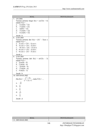 LATIH UN Prog. IPA Edisi 2011
http://www.soalmatematik.com

SOAL
7. UN 2004
Turunan pertama fungsi f(x) = cos 2(3x + 6)
adalah f’(x) = …
a. –6 sin(6x + 12)
b. –3 sin(6x + 12)
c. –sin(6x + 12)
d. –3 cos(6x + 12)
e. –6 cos(6x + 12)

PENYELESAIAN

Jawab : b
8. UAN 2003
Turunan pertama dari f(x) = (3x 2 – 5)cos x
adalah f’(x) = …
a. 3x sin x + (3x2 – 5) cos x
b. 3x cos x + (3x2 – 5) sin x
c. –6x sin x – (3x2 – 5) cos x
d. 6x cos x + (3x2 – 5) sin x
e. 6x cos x – (3x2 – 5) sin x
Jawab :e
9. UAN 2003
Turunan pertama dari f(x) = sin 2(2x – 3)
adalah f’(x) = …
a. 2cos(4x – 6)
b. 2 sin(4x – 6)
c. –2cos(4x – 6)
d. –2 sin(4x – 6)
e. 4 sin(2x – 3)
Jawab : b
10. EBTANAS 2002
x 2 − 3x
Jika f(x) = 2
, maka f’(2) = …
x + 2x + 1
2
a. – 9
b.
c.
d.
e.

1
9
1
6
7
27
7
4

Jawab : d

SOAL

PENYELESAIAN

11. EBTANAS 2002

146

INFORMASI PENDIDIKAN
http://ibnufajar75.blogspot.com

 