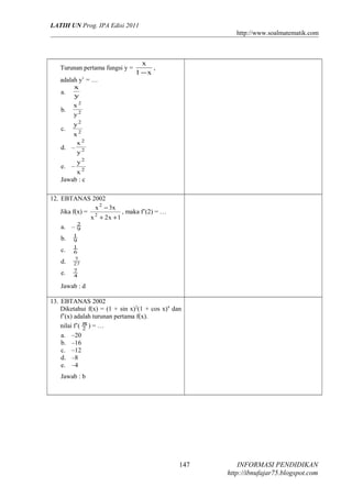 LATIH UN Prog. IPA Edisi 2011
http://www.soalmatematik.com

Turunan pertama fungsi y =
adalah y’ = …
a.
b.
c.

x
,
1 −x

x
y
x2
y2

y2

x2
x2
d. – 2
y

e. –

y2

x2
Jawab : c

12. EBTANAS 2002
x 2 − 3x
Jika f(x) = 2
, maka f’(2) = …
x + 2x + 1
2
a. – 9
b.
c.
d.
e.

1
9
1
6
7
27
7
4

Jawab : d
13. EBTANAS 2002
Diketahui f(x) = (1 + sin x)2(1 + cos x)4 dan
f’(x) adalah turunan pertama f(x).
nilai f’( π ) = …
2
a. –20
b. –16
c. –12
d. –8
e. –4
Jawab : b

147

INFORMASI PENDIDIKAN
http://ibnufajar75.blogspot.com

 
