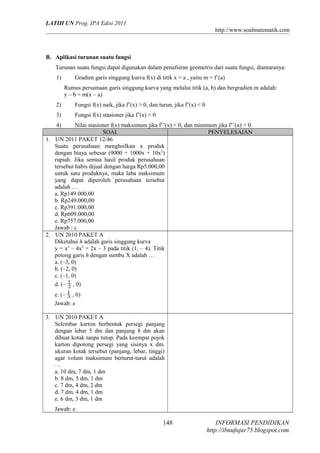 LATIH UN Prog. IPA Edisi 2011
http://www.soalmatematik.com

B. Aplikasi turunan suatu fungsi
Turunan suatu fungsi dapat digunakan dalam penafsiran geometris dari suatu fungsi, diantaranya:
1)

Gradien garis singgung kurva f(x) di titik x = a , yaitu m = f’(a)
Rumus persamaan garis singgung kurva yang melalui titik (a, b) dan bergradien m adalah:
y – b = m(x – a)

2)

Fungsi f(x) naik, jika f’(x) > 0, dan turun, jika f’(x) < 0

3)

Fungsi f(x) stasioner jika f’(x) = 0

4)

Nilai stasioner f(x) maksimum jika f’’(x) < 0, dan minimum jika f’’(x) > 0
SOAL
PENYELESAIAN
1. UN 2011 PAKET 12/46
Suatu perusahaan menghsilkan x produk
dengan biaya sebesar (9000 + 1000x + 10x2)
rupiah. Jika semua hasil produk perusahaan
tersebut habis dijual dengan harga Rp5.000,00
untuk satu produknya, maka laba maksimum
yang dapat diperoleh perusahaan tersebut
adalah …
a. Rp149.000,00
b. Rp249.000,00
c. Rp391.000,00
d. Rp609.000,00
e. Rp757.000,00
Jawab : c
2. UN 2010 PAKET A
Diketahui h adalah garis singgung kurva
y = x3 – 4x2 + 2x – 3 pada titik (1, – 4). Titik
potong garis h dengan sumbu X adalah …
a. (–3, 0)
b. (–2, 0)
c. (–1, 0)
d. (– 1 , 0)
2
e. (– 1 , 0)
3
Jawab: e
3. UN 2010 PAKET A
Selembar karton berbentuk persegi panjang
dengan lebar 5 dm dan panjang 8 dm akan
dibuat kotak tanpa tutup. Pada keempat pojok
karton dipotong persegi yang sisinya x dm.
ukuran kotak tersebut (panjang, lebar, tinggi)
agar volum maksimum berturut-turut adalah
…
a. 10 dm, 7 dm, 1 dm
b. 8 dm, 5 dm, 1 dm
c. 7 dm, 4 dm, 2 dm
d. 7 dm, 4 dm, 1 dm
e. 6 dm, 3 dm, 1 dm
Jawab: e

148

INFORMASI PENDIDIKAN
http://ibnufajar75.blogspot.com

 