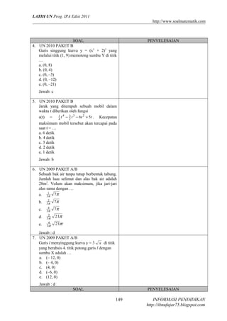 LATIH UN Prog. IPA Edisi 2011
http://www.soalmatematik.com

SOAL
4. UN 2010 PAKET B
Garis singgung kurva y = (x2 + 2)2 yang
melalui titik (1, 9) memotong sumbu Y di titik
…
a. (0, 8)
b. (0, 4)
c. (0, –3)
d. (0, –12)
e. (0, –21)

PENYELESAIAN

Jawab: c
5. UN 2010 PAKET B
Jarak yang ditempuh sebuah mobil dalam
waktu t diberikan oleh fungsi
s(t) = 1 t 4 − 3 t 3 − 6t 2 + 5t . Kecepatan
4
2
maksimum mobil tersebut akan tercapai pada
saat t = …
a. 6 detik
b. 4 detik
c. 3 detik
d. 2 detik
e. 1 detik
Jawab: b
6. UN 2009 PAKET A/B
Sebuah bak air tanpa tutup berbentuk tabung.
Jumlah luas selimut dan alas bak air adalah
28m2. Volum akan maksimum, jika jari-jari
alas sama dengan …
a. 31 7π
π
b.
c.
d.
e.

2
3π
4
3π
2
3π
4
3π

7π
7π
21π
21π

Jawab : d
7. UN 2009 PAKET A/B
Garis l menyinggung kurva y = 3 x di titik
yang berabsis 4. titik potong garis l dengan
sumbu X adalah …
a. (– 12, 0)
b. (– 4, 0)
c. (4, 0)
d. (–6, 0)
e. (12, 0)
Jawab : d
SOAL

PENYELESAIAN

149

INFORMASI PENDIDIKAN
http://ibnufajar75.blogspot.com

 