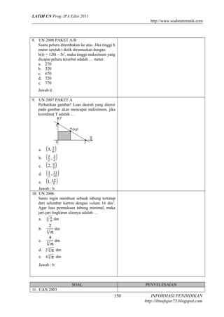 LATIH UN Prog. IPA Edisi 2011
http://www.soalmatematik.com

8. UN 2008 PAKET A/B
Suatu peluru ditembakan ke atas. Jika tinggi h
meter setelah t detik dirumuskan dengan
h(t) = 120t – 5t 2, maka tinggi maksimum yang
dicapai peluru tersebut adalah … meter
a. 270
b. 320
c. 670
d. 720
e. 770
Jawab d
9. UN 2007 PAKET A
Perhatikan gambar! Luas daerah yang diarsir
pada gambar akan mencapai maksimum, jika
koordinat T adalah …

a.
b.
c.
d.
e.

(3, 5 )
6
5 , 3)
(2 2
(2, 9 )
5
3 , 21 )
( 2 10
(1, 12 )
5

Jawab : b
10. UN 2006
Santo ingin membuat sebuah tabung tertutup
dari selembar karton dengan volum 16 dm 3.
Agar luas permukaan tabung minimal, maka
jari-jari lingkaran alasnya adalah …
a.

3 4
π

b.

3

c.

π
4

3

π

dm

2

dm
dm

d. 2 3 π dm
e. 4 3 π dm
Jawab : b

SOAL

PENYELESAIAN

11. UAN 2003

150

INFORMASI PENDIDIKAN
http://ibnufajar75.blogspot.com

 