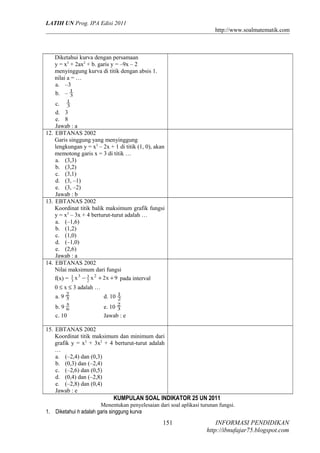 LATIH UN Prog. IPA Edisi 2011
http://www.soalmatematik.com

Diketahui kurva dengan persamaan
y = x3 + 2ax2 + b. garis y = –9x – 2
menyinggung kurva di titik dengan absis 1.
nilai a = …
a. –3
b. – 1
3
c. 1
3
d. 3
e. 8
Jawab : a
12. EBTANAS 2002
Garis singgung yang menyinggung
lengkungan y = x3 – 2x + 1 di titik (1, 0), akan
memotong garis x = 3 di titik …
a. (3,3)
b. (3,2)
c. (3,1)
d. (3, –1)
e. (3, –2)
Jawab : b
13. EBTANAS 2002
Koordinat titik balik maksimum grafik fungsi
y = x3 – 3x + 4 berturut-turut adalah …
a. (–1,6)
b. (1,2)
c. (1,0)
d. (–1,0)
e. (2,6)
Jawab : a
14. EBTANAS 2002
Nilai maksimum dari fungsi
f(x) = 1 x 3 − 3 x 2 + 2x + 9 pada interval
3
2
0 ≤ x ≤ 3 adalah …
a. 9

2
3

b. 9 5
6
c. 10

d. 10 1
2
e. 10 2
3
Jawab : e

15. EBTANAS 2002
Koordinat titik maksimum dan minimum dari
grafik y = x3 + 3x2 + 4 berturut-turut adalah
…
a. (–2,4) dan (0,3)
b. (0,3) dan (–2,4)
c. (–2,6) dan (0,5)
d. (0,4) dan (–2,8)
e. (–2,8) dan (0,4)
Jawab : e

KUMPULAN SOAL INDIKATOR 25 UN 2011
Menentukan penyelesaian dari soal aplikasi turunan fungsi.
1. Diketahui h adalah garis singgung kurva

151

INFORMASI PENDIDIKAN
http://ibnufajar75.blogspot.com

 