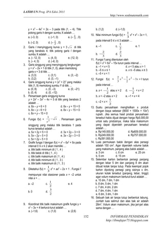 LATIH UN Prog. IPA Edisi 2011
http://www.soalmatematik.com

y = x3 – 4x2 + 2x – 3 pada titik (1, – 4). Titik
potong garis h dengan sumbu X adalah …
a. (–3, 0)
c. (–1, 0)
e. (– 1 , 0)
3
b. (–2, 0)

d. (–

1
2

b. (1,2)

10. Nilai minimum fungsi f(x) =

1
x2

b. −

2
3

d.

e. 1

2
3

11. Fungsi f yang ditentukan oleh
f(x) = x3 + 6x2 – 15x turun pada interval …
a. –1 < x < 5
d. x < 5 atau x > 1
b. –5 ≤ x ≤ 1
e. x ≤ –5 atau x ≥ 3
c. –5 < x < 1
12. Fungsi f(x) =

13.

− x . Persamaan garis

singgung yang melalui titik berabsis 1 pada
kurva tersebut adalah …
a. 5x + 2y + 5 = 0
d. 3x + 2y – 3 = 0
b. 5x – 2y – 5 = 0
e. 3x – 2y – 3 = 0
c. 5x + 2y – 5 = 0
7. Grafik fungsi f dengan f(x) = x3 – 6x2 + 9x pada
interval 0 ≤ x ≤ 2 akan memiliki …
a. titik balik minimum di ( 1 , 4 )
b. titik belok di titik ( 1 , 4 )
c. titik balik maksimum di ( 1 , 4 )
d. titik balik minimum di ( 1 , 3 )
e. titik balik maksimum di ( 1 , 3 )
8. Diketahui f(x) =

1 3 2
x + x – 3x + 1,
3

pada interval 0 ≤ x ≤ 3 adalah …
1
a. –1
c.
2

, 0)

2. Garis l menyinggung kurva y = 3 x di titik
yang berabsis 4. titik potong garis l dengan
sumbu X adalah …
a. (– 12, 0)
c. (4, 0)
e. (12, 0)
b. (– 4, 0)
d. (–6, 0)
3. Garis singgung yang menyinggung lengkungan
y = x3 – 2x + 1 di titik (1, 0), akan memotong
garis x = 3 di titik …
a. (3,3)
c. (3,1)
e. (3, –2)
b. (3,2)
d. (3, –1)
4. Garis singgung kurva y = (x2 + 2)2 yang melalui
titik (1, 9) memotong sumbu Y di titik …
a. (0, 8)
c. (0, –3)
e. (0, –21)
b. (0, 4)
d. (0, –12)
5. Persamaan garis singgung kurva
y = 2x3 – 3x2 – 4x + 5 di titik yang berabsis 2
adalah …
a. 8x – y + 6 = 0
d. 8x – y + 15 = 0
b. 8x – y – 6 = 0
e. 8x – y – 15 = 0
c. 8x + y – 15 = 0
6. Fungsi f(x) =

d. (–1,0)

14.

15.

1 3
x + ax2 – 2x + 1 . Fungsi f
3

mempunyai nilai stasioner pada x = –2 untuk
nilai a = …
1
a. –2
c.
e. 4
2
3
b. 0
d.
2
16.
9. Koordinat titik balik maksimum grafik fungsi y =
x3 – 3x + 4 berturut-turut adalah …
a. (–1,6)
c. (1,0)
e. (2,6)

152

2 3 1 2
x − x − 3x +1 turun
3
2

pada interval …
1
1
a. x < − atau x > 2 d. − < x < 2
2
2
b. x < –2 atau x > 2
e. –1 < x < 4
1
c. –2 < x <
2
Suatu perusahaan menghsilkan x produk
dengan biaya sebesar (9000 + 1000x + 10x2)
rupiah. Jika semua hasil produk perusahaan
tersebut habis dijual dengan harga Rp5.000,00
untuk satu produknya, maka laba maksimum
yang dapat diperoleh perusahaan tersebut
adalah …
a. Rp149.000,00
d. Rp609.000,00
b. Rp249.000,00
e. Rp757.000,00
c. Rp391.000,00
Luas permukaan balok dengan alas persegi
adalah 150 cm2. Agar diperoleh volume balok
yang maksimum, panjang alas balok adalah …
a. 3 cm
c. 6 cm
e. 25 cm
b. 5 cm
d. 15 cm
Selembar karton berbentuk persegi panjang
dengan lebar 5 dm dan panjang 8 dm akan
dibuat kotak tanpa tutup. Pada keempat pojok
karton dipotong persegi yang sisinya x dm.
ukuran kotak tersebut (panjang, lebar, tinggi)
agar volum maksimum berturut-turut adalah …
a. 10 dm, 7 dm, 1 dm
b. 8 dm, 5 dm, 1 dm
c. 7 dm, 4 dm, 2 dm
d. 7 dm, 4 dm, 1 dm
e. 6 dm, 3 dm, 1 dm
Sebuah bak air tanpa tutup berbentuk tabung.
Jumlah luas selimut dan alas bak air adalah
28m2. Volum akan maksimum, jika jari-jari alas
sama dengan …

INFORMASI PENDIDIKAN
http://ibnufajar75.blogspot.com

 
