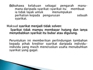 (b)bahawa kelakuan sebagai pengarah mana-mana 
daripada syarikat-syarikat itu membuat 
ia tidak layak untuk menumpukan 
perhatian kepada pengurusan sebuah 
syarikat. 
Maksud syarikat menjadi tidak solven: 
Syarikat tidak mampu membayar hutang dan ianya 
menyebabkan syarikat itu bubar atau digulung. 
Peruntukan ini memberikan perlindungan tambahan 
kepada pihak kreditor syarikat daripada individu-individu 
yang masih meneruskan usaha menubuhkan 
syarikat yang gagal. 
 