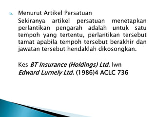 b. Menurut Artikel Persatuan 
Sekiranya artikel persatuan menetapkan 
perlantikan pengarah adalah untuk satu 
tempoh yang tertentu, perlantikan tersebut 
tamat apabila tempoh tersebut berakhir dan 
jawatan tersebut hendaklah dikosongkan. 
Kes BT Insurance (Holdings) Ltd. lwn 
Edward Lurnely Ltd. (1986)4 ACLC 736 
 