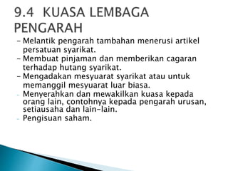 - Melantik pengarah tambahan menerusi artikel 
persatuan syarikat. 
- Membuat pinjaman dan memberikan cagaran 
terhadap hutang syarikat. 
- Mengadakan mesyuarat syarikat atau untuk 
memanggil mesyuarat luar biasa. 
- Menyerahkan dan mewakilkan kuasa kepada 
orang lain, contohnya kepada pengarah urusan, 
setiausaha dan lain-lain. 
- Pengisuan saham. 
 