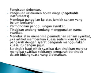 - Pengisuan debentur. 
- Pengisuan instrumen boleh niaga (negotiable 
instruments). 
- Membuat panggilan ke atas jumlah saham yang 
belum berbayar. 
- Permohonan penggulungan syarikat. 
- Tindakan undang-undang menggunakan nama 
syarikat. 
- Menolak atau menerima pemindahan saham syarikat, 
jika artikel memberikan kuasa sedemikian kepada 
pengarah dengan syarat pengarah menggunakan 
kuasa itu dengan jujur. 
- Bertindak bagi pihak syarikat dan tindakan mereka 
mengikat syarikat sekiranya pengarah bertindak 
dalam bidangkuasa yang dibenarkan. 
 