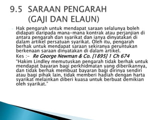 - Hak pengarah untuk mendapat saraan selalunya boleh 
didapati daripada mana-mana kontrak atau perjanjian di 
antara pengarah dan syarikat dan ianya dinyatakan di 
dalam artikel persatuan syarikat. Oleh itu, pengarah 
berhak untuk mendapat saraan sekiranya peruntukan 
berkenaan saraan dinyatakan di dalam artikel. 
Kes :- Re George Newman & Co. [1895] 1 Ch 674 
“Hakim Lindley memutuskan pengarah tidak berhak untuk 
mendapat bayaran bagi perkhidmatan yang diberikannya, 
dan tidak berhak membuat bayaran bagi dirinya sendiri 
atau bagi pihak lain, tidak memberi hadiah dengan harta 
syarikat melainkan diberi kuasa untuk berbuat demikian 
oleh syarikat.” 
 