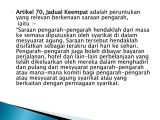 - Artikel 70, Jadual Keempat adalah peruntukan 
yang relevan berkenaan saraan pengarah, 
iaitu :- 
“Saraan pengarah-pengarah hendaklah dari masa 
ke semasa diputuskan oleh syarikat di dalam 
mesyuarat agung. Saraan tersebut hendaklah 
disifatkan sebagai terakru dari hari ke sehari. 
Pengarah-pengarah juga boleh dibayar bayaran 
perjalanan, hotel dan lain-lain perbelanjaan yang 
telah dikeluarkan oleh mereka dalam menghadiri 
dan pulang dari mesyuarat pengarah-pengarah 
atau mana-mana komiti bagi pengarah-pengarah 
atau mesyuarat agung syarikat atau yang 
berkaitan dengan perniagaan syarikat. 
 