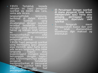 131(1) Tertakluk kepada 
seksyen ini tiap2 pengarah 
syarikat yg dalam apa cara, 
sama ada secara 
langsung@tidak langsung, 
berminat di dalam kontrak 
atau kontrak yang 
dicadangkan dengan syarikat 
tersebut hendaklah secepat 
mungkin yang praktik selepas 
fakta2 yg relevan telah sampai 
ke pengetahuannya 
mengisytiharkan sifat 
kepentingannya di mesyuarat 
pengarah2 syarikat. 
131(5) Tiap2 pengarah syarikat 
yang memegang apa2 jawatan 
atau memiliki apa2 harta sama 
ada secara langsung atau tidak 
langsung tugas2 atau 
kepentingan2 mungkin wujud 
bercanggah dengan tugas2 
atau kepentingan2nya sebagai 
pengarah hendaklah 
mengisytiharkan di mesyuarat 
pengarah2 syarikat fakta dan 
sifat jenis dan had 
percanggahan tersebut. 
 (f) Persaingan dengan syarikat 
di mana pengarah tidak boleh 
memperolehi apa2 harta atau 
peluang perniagaan yang 
sepatutnya diperolehi oleh 
syarikat 
 3. Pengarah mesti 
menggunakan kuasa dan aset 
yg telah diamanahkan 
kepadanya dgn maksud yg 
ditentukan 
 