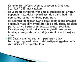 Ketekunan (diligence) pula, seksyen 132(1) Akta 
Syarikat 1965 menyatakan : 
 (i) Seorang pengarah (yang tidak memegang jawatan 
sepenuh masa dalam syarikat) tidak perlu hadir di 
semua mesyuarat lembaga pengarah. 
 (ii) Seorang pengarah (yang tidak memegang jawatan 
sepenuh masa dlm syarikat) tidak perlu menumpukan 
perhatian yg berterusan kepada urusan syarikat. 
Kewajipannya ialah sekadar menghadiri mesyuarat 
lembaga pengarah dan apa2 jawatankuasa khas(jika 
ada). 
 (iii) Secara amnya, seorang pengarah tidak 
bertanggungjawab atas tindakan@peninggalan (acts 
of omission) pengarah2 lain. 
 