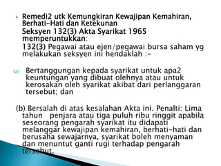  Remedi2 utk Kemungkiran Kewajipan Kemahiran, 
Berhati-Hati dan Ketekunan 
Seksyen 132(3) Akta Syarikat 1965 
memperuntukkan: 
132(3) Pegawai atau ejen/pegawai bursa saham yg 
melakukan seksyen ini hendaklah :- 
(a) Bertanggungan kepada syarikat untuk apa2 
keuntungan yang dibuat olehnya atau untuk 
kerosakan oleh syarikat akibat dari perlanggaran 
tersebut; dan 
(b) Bersalah di atas kesalahan Akta ini. Penalti: Lima 
tahun penjara atau tiga puluh ribu ringgit apabila 
seseorang pengarah syarikat itu didapati 
melanggar kewajipan kemahiran, berhati-hati dan 
berusaha sewajarnya, syarikat boleh menyaman 
dan menuntut ganti rugi terhadap pengarah 
tersebut. 
 