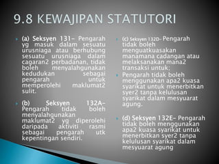  (a) Seksyen 131- Pengarah 
yg masuk dalam sesuatu 
urusniaga atau berhubung 
sesuatu urusniaga dalam 
cagaran2 perbadanan, tidak 
boleh menyalahgunakan 
kedudukan sebagai 
pengarah untuk 
memperolehi maklumat2 
sulit. 
 (b) Seksyen 132A-Pengarah 
tidak boleh 
menyalahgunakan 
maklumat2 yg diperolehi 
daripada aktiviti rasmi 
sebagai pengarah utk 
kepentingan sendiri. 
 (c) Seksyen 132D- Pengarah 
tidak boleh 
menguatkuasakan 
manamana cadangan atau 
melaksanakan mana2 
transaksi untuk; 
 Pengarah tidak boleh 
menggunakan apa2 kuasa 
syarikat untuk menerbitkan 
syer2 tanpa kelulusan 
syarikat dalam mesyuarat 
agung. 
 (d) Seksyen 132E- Pengarah 
tidak boleh menggunakan 
apa2 kuasa syarikat untuk 
menerbitkan syer2 tanpa 
kelulusan syarikat dalam 
mesyuarat agung 
 