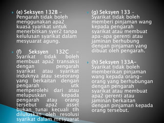  (e) Seksyen 132B - 
Pengarah tidak boleh 
menggunakan apa2 
kuasa syarikat untuk 
menerbitkan syer2 tanpa 
kelulusan syarikat dalam 
mesyuarat agung. 
 (f) Seksyen 132C - 
Syarikat tidak boleh 
membuat apa2 transaksi 
dengan pengarah 
syarikat atau syarikat 
induknya atau seseorang 
yang berkaitan dengan 
pengarah utk 
memperolehi dari atau 
melupuskan kepada 
pengarah atau orang 
tersebut apa2 asset 
bukan tunai kecuali tlh 
diluluskan oleh resolusi 
syarikat dalam mesyuarat 
agung 
 (g) Seksyen 133 - 
Syarikat tidak boleh 
memberi pinjaman wang 
kepada pengarah 
syarikat atau membuat 
apa-apa gerenti atau 
jaminan berhubung 
dengan pinjaman yang 
dibuat oleh pengarah. 
 (h) Seksyen 133A-Syarikat 
tidak boleh 
memberikan pinjaman 
wang kepada orang-orang 
yang berhubungan 
dengan pengarah 
syarikat atau membuat 
apa2 gerenti atau 
jaminan berkaitan 
dengan pinjaman kepada 
orang tersebut. 
 