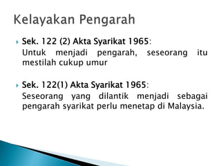  Sek. 122 (2) Akta Syarikat 1965: 
Untuk menjadi pengarah, seseorang itu 
mestilah cukup umur 
 Sek. 122(1) Akta Syarikat 1965: 
Seseorang yang dilantik menjadi sebagai 
pengarah syarikat perlu menetap di Malaysia. 
 
