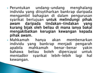  Peruntukan undang-undang menghalang 
individu yang diisytiharkan bankrap daripada 
mengambil bahagian di dalam pengurusan 
syarikat bertujuan untuk melindungi pihak 
awam daripada tindakan-tindakan yang 
kurang bijak oleh beliau di mana ianya bakal 
mengakibatkan kerugian kewangan kepada 
pihak awam. 
 Mahkamah hanya akan membenarkan 
individu yang bankrap menjadi pengarah 
apabila mahkamah benar-benar yakin 
bahawa beliau boleh dipercayai untuk 
mentadbir syarikat lebih-lebih lagi hal 
kewangan. 
 