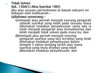 c. Tidak Solven 
Sek. 130A(1) Akta Syarikat 1965: 
Jika atas sesuatu permohonan di bawah seksyen ini 
didapati oleh mahkamah:- 
(a)bahawa seseorang:- 
(i)menjadi atau pernah menjadi seorang pengarah 
sebuah syarikat yang telah pada sesuatu masa 
dikenakan tindakan penyelesaian sama ada ia 
telah menjadi pengarah atau kemudiannya dan 
telah menjadi tidak solven pada masa itu; dan 
(ii)menjadi atau pernah menjadi seorang 
pengarah syarikat yang lain tersebut yang telah 
dikenakan tindakan penyelesaian dalam 
tempoh 5 tahun tentang tarikh atas mana 
syarikat yang mula disebut yang telah 
dikenakan tindakan penyelesaian; dan 
 