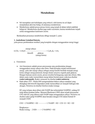 Metabolisme
Sel merupakan unit kehidupan yang terkecil, oleh karena itu sel dapat
menjalankan aktivitas hidup, di antaranya metabolisme.
Metabolisme adalah proses-proses kimia yang terjadi di dalam tubuh makhluk
hidup/sel. Metabolisme disebut juga reaksi enzimatis, karena metabolisme terjadi
selalu menggunakan katalisator enzim.
Berdasarkan prosesnya metabolisme dibagi menjadi 2, yaitu:
1. Anabolisme/Asimilasi/Sintesis,
yaitu proses pembentakan molekul yang kompleks dengan menggunakan energi tinggi.
energi cahaya
6 CO2 + 6 H2O ———————————> C6H1206 + 6 02
klorofil glukosa
(energi kimia)
a. Fotosintesis
Arti fotosintesis adalah proses penyusunan atau pembentukan dengan
menggunakan energi cahaya atau foton. Pada kloroplas terjadi transformasi
energi, yaitu dari energi cahaya sebagai energi kinetik berubah menjadi energi
kimia sebagai energi potensial, berupa ikatan senyawa organik pada glukosa.
Dengan bantuan enzim-enzim, proses tersebut berlangsung cepat dan efisien. Bila
dalam suatu reaksi memerlukan energi dalam bentuk panas reaksinya disebut
reaksi endergonik. Reaksi semacam itu disebut reaksi endoterm.
Pada tabun 1937 : Robin Hill mengemukakan bahwa cahaya matahari yang
ditangkap oleh klorofil digunakan untak memecahkan air menjadi hidrogen dan
oksigen. Peristiwa ini disebut fotolisis (reaksi terang).
H2 yang terlepas akan diikat oleh NADP dan terbentuklah NADPH2, sedang O2
tetap dalam keadaan bebas. Menurut Blackman (1905) akan terjadi penyusutan
CO2 oleh H2 yang dibawa oleh NADP tanpa menggunakan cahaya. Peristiwa ini
disebut reaksi gelap NADPH2 akan bereaksi dengan CO2 dalam bentuk H+
menjadi CH20.
CO2 + 2 NADPH2 + O2 ————> 2 NADP + H2 + CO+ O + H2 + O2
Ringkasnya :
Reaksi terang : 2 H20 ——> 2 NADPH2 + O2
 