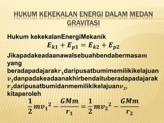 HUKUM KEKEKALAN ENERGI DALAM MEDAN
GRAVITASI
Hukum kekekalanEnergiMekanik
𝑬 𝒌𝟏 + 𝑬 𝒑𝟏 = 𝑬 𝒌𝟐 + 𝑬 𝒑𝟐
Jikapadakeadaanawalsebuahbendabermasa𝒎
yang
beradapadajarak𝒓 𝟏daripusatbumimemilikikelajuan
𝒗 𝟏danpadakeadaanakhirbendaituberadapadajarak
𝒓 𝟐daripusatbumidanmemilikikelajuan𝒗 𝟐,
kitaperoleh
𝟏
𝟐
𝒎𝒗 𝟏
𝟐
−
𝑮𝑴𝒎
𝒓 𝟏
=
𝟏
𝟐
𝒎𝒗 𝟐
𝟐
−
𝑮𝑴𝒎
𝒓 𝟐
 