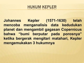 HUKUM KEPLER
Johannes Kepler (1571-1630) telah
mencoba menganalisis data kedudukan
planet dan mengambil gagasan Copernicus
bahwa “bumi berputar pada porosnya”
ketika bergerak mengitari matahari, Kepler
mengemukakan 3 hukumnya
 