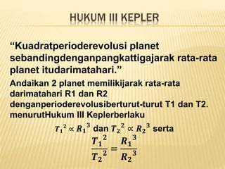 HUKUM III KEPLER
“Kuadratperioderevolusi planet
sebandingdenganpangkattigajarak rata-rata
planet itudarimatahari.”
Andaikan 2 planet memilikijarak rata-rata
darimatahari R1 dan R2
denganperioderevolusiberturut-turut T1 dan T2.
menurutHukum III Keplerberlaku
𝑻 𝟏
𝟐
∝ 𝑹 𝟏
𝟑
dan 𝑻 𝟐
𝟐
∝ 𝑹 𝟐
𝟑
serta
𝑻 𝟏
𝟐
𝑻 𝟐
𝟐
=
𝑹 𝟏
𝟑
𝑹 𝟐
𝟑
 