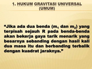 1. HUKUM GRAVITASI UNIVERSAL
(UMUM)
“Jika ada dua benda (m1 dan m2) yang
terpisah sejauh R pada benda-benda
akan bekerja gaya tarik menarik yang
besarnya sebanding dengan hasil kali
dua masa itu dan berbanding terbalik
dengan kuadrat jaraknya.”
 