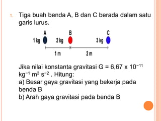 1. Tiga buah benda A, B dan C berada dalam satu
garis lurus.
Jika nilai konstanta gravitasi G = 6,67 x 10−11
kg−1 m3 s−2 . Hitung:
a) Besar gaya gravitasi yang bekerja pada
benda B
b) Arah gaya gravitasi pada benda B
 