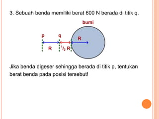 3. Sebuah benda memiliki berat 600 N berada di titik q.
Jika benda digeser sehingga berada di titik p, tentukan
berat benda pada posisi tersebut!
 