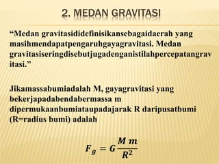 2. MEDAN GRAVITASI
“Medan gravitasididefinisikansebagaidaerah yang
masihmendapatpengaruhgayagravitasi. Medan
gravitasiseringdisebutjugadenganistilahpercepatangrav
itasi.”
Jikamassabumiadalah M, gayagravitasi yang
bekerjapadabendabermassa m
dipermukaanbumiataupadajarak R daripusatbumi
(R=radius bumi) adalah
𝑭 𝒈 = 𝑮
𝑴 𝒎
𝑹 𝟐
 
