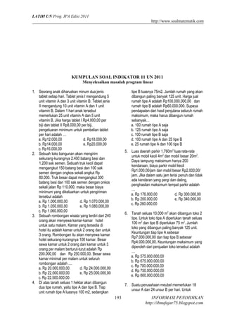 LATIH UN Prog. IPA Edisi 2011
http://www.soalmatematik.com

KUMPULAN SOAL INDIKATOR 11 UN 2011
Menyelesaikan masalah program linear
1. Seorang anak diharuskan minum dua jenis
tablet setiap hari. Tablet jenis I mengandung 5
unit vitamin A dan 3 unit vitamin B. Teblet jenis
II mengandung 10 unit vitamin A dan 1 unit
vitamin B. Dalam 1 hari anak tersebut
memerlukan 25 unit vitamin A dan 5 unit
vitamin B. Jika harga tablet I Rp4.000,00 per
biji dan tablet II Rp8.000,00 per biji,
pengeluaran minimum untuk pembelian tablet
per hari adalah …
a. Rp12.000,00
d. Rp18.000,00
b. Rp14.000,00
e. Rp20.000,00
c. Rp16.000,00
2. Sebuah toko bangunan akan mengirim
sekurang-kurangnya 2.400 batang besi dan
1.200 sak semen. Sebuah truk kecil dapat
mengangkut 150 batang besi dan 100 sak
semen dengan ongkos sekali angkut Rp
80.000. Truk besar dapat mengangkut 300
batang besi dan 100 sak semen dengan onkos
sekali jalan Rp 110.000. maka besar biaya
minimum yang dikeluarkan untuk pengiriman
tersebut adalah
a. Rp 1.000.000,00
d. Rp 1.070.000,00
b. Rp 1.050.000,00
e. Rp 1.080.000,00
c. Rp 1.060.000,00
3. Sebuah rombongan wisata yang terdiri dari 240
orang akan menyewa kamar-kamar hotel
untuk satu malam. Kamar yang tersedia di
hotel itu adalah kamar untuk 2 orang dan untuk
3 orang. Rombongan itu akan menyewa kamar
hotel sekurang-kurangnya 100 kamar. Besar
sewa kamar untuk 2 orang dan kamar untuk 3
orang per malam berturut-turut adalah Rp
200.000,00 dan Rp 250.000,00. Besar sewa
kamar minimal per malam untuk seluruh
rombongan adalah ....
a. Rp 20.000.000,00
d. Rp 24.000.000,00
b. Rp 22.000.000,00
e. Rp 25.000.000,00
c. Rp 22.500.000,00
4. Di atas tanah seluas 1 hektar akan dibangun
dua tipe rumah, yaitu tipe A dan tipe B. Tiap
unit rumah tipe A luasnya 100 m2, sedangkan

tipe B luasnya 75m2. Jumlah rumah yang akan
dibangun paling banyak 125 unit. Harga jual
rumah tipe A adalah Rp100.000.000,00 dan
rumah tipe B adalah Rp60.000.000. Supaya
pendapatan dari hasil penjulana seluruh rumah
maksimum, maka harus dibangun rumah
sebanyak…
a. 100 rumah tipe A saja
b. 125 rumah tipe A saja
c. 100 rumah tipe B saja
d. 100 rumah tipe A dan 25 tipe B
e. 25 rumah tipe A dan 100 tipe B
5. Luas daerah parkir 1.760m2 luas rata-rata
untuk mobil kecil 4m2 dan mobil besar 20m2.
Daya tampung maksimum hanya 200
kendaraan, biaya parkir mobil kecil
Rp1.000,00/jam dan mobil besar Rp2.000,00/
jam. Jika dalam satu jam terisi penuh dan tidak
ada kendaran yang pergi dan dating,
penghasilan maksimum tempat parkir adalah
…
a. Rp 176.000,00
d. Rp 300.000,00
b. Rp 200.000,00
e. Rp 340.000,00
c. Rp 260.000,00
6. Tanah seluas 10.000 m2 akan dibangun toko 2
tipe. Untuk toko tipe A diperlukan tanah seluas
100 m2 dan tipe B diperlukan 75 m2. Jumlah
toko yang dibangun paling banyak 125 unit.
Keuntungan tiap tipe A sebesar
Rp7.000.000,00 dan tiap tipe B sebesar
Rp4.000.000,00. Keuntungan maksimum yang
diperoleh dari penjualan toko tersebut adalah
…
a. Rp 575.000.000,00
b. Rp 675.000.000,00
c. Rp 700.000.000,00
d. Rp 750.000.000,00
e. Rp 800.000.000,00
7. Suatu perusahaan meubel memerlukan 18
unsur A dan 24 unsur B per hari. Untuk

193

INFORMASI PENDIDIKAN
http://ibnufajar75.blogspot.com

 