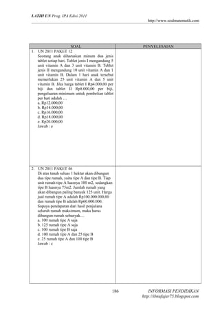 LATIH UN Prog. IPA Edisi 2011
http://www.soalmatematik.com

SOAL
1. UN 2011 PAKET 12
Seorang anak diharuskan minum dua jenis
tablet setiap hari. Tablet jenis I mengandung 5
unit vitamin A dan 3 unit vitamin B. Teblet
jenis II mengandung 10 unit vitamin A dan 1
unit vitamin B. Dalam 1 hari anak tersebut
memerlukan 25 unit vitamin A dan 5 unit
vitamin B. Jika harga tablet I Rp4.000,00 per
biji dan tablet II Rp8.000,00 per biji,
pengeluaran minimum untuk pembelian tablet
per hari adalah …
a. Rp12.000,00
b. Rp14.000,00
c. Rp16.000,00
d. Rp18.000,00
e. Rp20.000,00
Jawab : e

PENYELESAIAN

2. UN 2011 PAKET 46
Di atas tanah seluas 1 hektar akan dibangun
dua tipe rumah, yaitu tipe A dan tipe B. Tiap
unit rumah tipe A luasnya 100 m2, sedangkan
tipe B luasnya 75m2. Jumlah rumah yang
akan dibangun paling banyak 125 unit. Harga
jual rumah tipe A adalah Rp100.000.000,00
dan rumah tipe B adalah Rp60.000.000.
Supaya pendapatan dari hasil penjulana
seluruh rumah maksimum, maka harus
dibangun rumah sebanyak…
a. 100 rumah tipe A saja
b. 125 rumah tipe A saja
c. 100 rumah tipe B saja
d. 100 rumah tipe A dan 25 tipe B
e. 25 rumah tipe A dan 100 tipe B
Jawab : c

186

INFORMASI PENDIDIKAN
http://ibnufajar75.blogspot.com

 