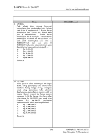 LATIH UN Prog. IPA Edisi 2011
http://www.soalmatematik.com

SOAL

PENYELESAIAN

9. UN 2006
Pada sebuah toko, seorang karyawati
menyediakan jasa membungkus kado. Sebuah
kado jenis A membutuhkan 2 lembar kertas
pembungkus dan 2 meter pita, Sebuah kado
jenis B membutuhkan 2 lembar kertas
pembungkus dan 1 meter pita. Tersedia kertas
pembungkus 40 lembar dan pita 30 meter. Jika
upah untuk membungkus kado jenis A
Rp2.500,00/buah
dan
kado
jenis
B
Rp2.000,00/buah, maka upah maksimum yang
dapat diterima karyawati tersebut adalah …
a.
Rp 40.000,00
b.
Rp 45.000,00
c.
Rp 50.000,00
d.
Rp 55.000,00
e.
Rp 60.000,00
Jawab : b

10. UN 2005
Suatu pesawat udara mempunyai 60 tempat
duduk. Setiap penumpang kelas utama boleh
membawa barang hingga 50 kg, sedangkan
untuk setiap penumpang kelas ekonomi
diperkenankan paling banyak membawa 20 kg
barang. Bagasi pesawat itu hanya mampu
menapung 1.500 kg barang. Jika harga tiket
kelas utama Rp 500.000,00, dan untuk kelas
ekonomi
Rp
300.000,00,
pendapatan
maksimum untuk sekali penerbangan adalah …
a.
Rp 15.000.000,00
b.
Rp 18.000.000,00
c.
Rp 20.000.000,00
d.
Rp 22.000.000,00
e.
Rp 30.000.000,00
Jawab : c

190

INFORMASI PENDIDIKAN
http://ibnufajar75.blogspot.com

 