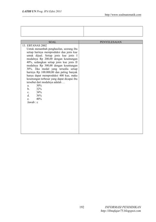 LATIH UN Prog. IPA Edisi 2011
http://www.soalmatematik.com

SOAL
13. EBTANAS 2002
Untuk menambah penghasilan, seorang ibu
setiap harinya memproduksi dua jenis kue
untuk dijual. Setiap jenis kue jenis I
modalnya Rp 200,00 dengan keuntungan
40%, sedangkan setiap jenis kue jenis II
modalnya Rp 300,00 dengan keuntungan
30%. Jika modal yang tersedia setiap
harinya Rp 100.000,00 dan paling banyak
hanya dapat memproduksi 400 kue, maka
keuntungan terbesar yang dapat dicapai ibu
tersebut dari modalnya adalah …
a.
30%
b.
32%
c.
34%
d.
36%
e.
40%
Jawab : c

PENYELESAIAN

192

INFORMASI PENDIDIKAN
http://ibnufajar75.blogspot.com

 