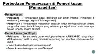 Pengawasan:
 Pelaksana : Pengawasan dapat dilakukan dari pihak internal (Pimpinan) &
eksternal (Lembaga Legislatif & Masyarakat).
 Pengertian : Pengawasan merupakan tindakan untuk membandingkan antara
yang seharusnya terjadi dengan yang sebenarnya terjadi atau untuk mencapai
tujuan tertentu secara optimal.
Pemeriksaan (auditing) :
 Pelaksana : Secara teknis profesional, pemeriksaan APBN/APBD hanya dapat
dilakukan oleh institusi yang memiliki wewenang dan keahlian untuk melakukan
audit.
 Pemeriksaan Keuangan secara Internal
 Pemeriksaan Keuangan secara Eksternal
 