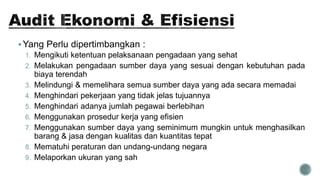 Yang Perlu dipertimbangkan :
1. Mengikuti ketentuan pelaksanaan pengadaan yang sehat
2. Melakukan pengadaan sumber daya yang sesuai dengan kebutuhan pada
biaya terendah
3. Melindungi & memelihara semua sumber daya yang ada secara memadai
4. Menghindari pekerjaan yang tidak jelas tujuannya
5. Menghindari adanya jumlah pegawai berlebihan
6. Menggunakan prosedur kerja yang efisien
7. Menggunakan sumber daya yang seminimum mungkin untuk menghasilkan
barang & jasa dengan kualitas dan kuantitas tepat
8. Mematuhi peraturan dan undang-undang negara
9. Melaporkan ukuran yang sah
 