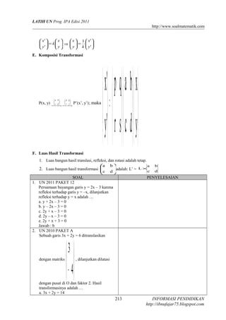 LATIH UN Prog. IPA Edisi 2011
http://www.soalmatematik.com






=





y
x
k
y
x
'
'
⇒ 





=





'
'1
y
x
ky
x
E. Komposisi Transformasi
P(x, y)
 → →












sr
qp
dc
ba
P’(x’, y’); maka


















=





y
x
dc
ba
sr
qp
'y
'x
F. Luas Hasil Transformasi
1. Luas bangun hasil translasi, refleksi, dan rotasi adalah tetap.
2. Luas bangun hasil transformasi 





dc
ba
adalah: L’ = dc
ba
L ×
SOAL PENYELESAIAN
1. UN 2011 PAKET 12
Persamaan bayangan garis y = 2x – 3 karena
refleksi terhadap garis y = –x, dilanjutkan
refleksi terhadap y = x adalah …
a. y + 2x – 3 = 0
b. y – 2x – 3 = 0
c. 2y + x – 3 = 0
d. 2y – x – 3 = 0
e. 2y + x + 3 = 0
Jawab : b
2. UN 2010 PAKET A
Sebuah garis 3x + 2y = 6 ditranslasikan
dengan matriks






− 4
3
, dilanjutkan dilatasi
dengan pusat di O dan faktor 2. Hasil
transformasinya adalah …
a. 3x + 2y = 14
INFORMASI PENDIDIKAN
http://ibnufajar75.blogspot.com
213
 