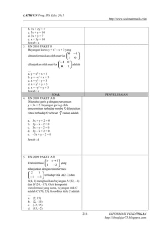 LATIH UN Prog. IPA Edisi 2011
http://www.soalmatematik.com
b. 3x + 2y = 7
c. 3x + y = 14
d. 3x + y = 7
e. x + 3y = 14
Jawab : a
3. UN 2010 PAKET B
Bayangan kurva y = x2
– x + 3 yang
ditransformasikan oleh matriks 




 −
01
10
dilanjutkan oleh matriks 




−
10
01
adalah
…
a. y = x2
+ x + 3
b. y = –x2
+ x + 3
c. x = y2
– y + 3
d. x = y2
+ y + 3
e. x = –y2
+ y + 3
Jawab : c
SOAL PENYELESAIAN
4. UN 2009 PAKET A/B
Diketahui garis g dengan persamaan
y = 3x + 2. bayangan garis g oleh
pencerminan terhadap sumbu X dilanjutkan
rotasi terhadap O sebesar 2
π
radian adalah
…
a. 3x + y + 2 = 0
b. 3y – x – 2 = 0
c. 3x – y – 2 = 0
d. 3y – x + 2 = 0
e. –3x + y – 2 = 0
Jawab : d
5. UN 2009 PAKET A/B
Transformasi 





−
+
21
1aa
yang
dilanjutkan dengan transformasi






−− 31
12
terhadap titik A(2, 3) dan
B(4, 1) menghasilkan bayangan A’(22, –1)
dan B’(24, –17). Oleh komposisi
transformasi yang sama, bayangan titik C
adalah C’(70, 35). Koordinat titik C adalah
…
a. (2, 15)
b. (2, –15)
c. (–2, 15)
d. (15, –2)
INFORMASI PENDIDIKAN
http://ibnufajar75.blogspot.com
214
 