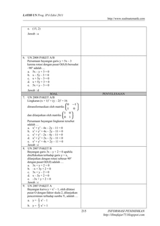 LATIH UN Prog. IPA Edisi 2011
http://www.soalmatematik.com
e. (15, 2)
Jawab : a
6. UN 2008 PAKET A/B
Persamaan bayangan garis y = 5x – 3
karena rotasi dengan pusat O(0,0) bersudut
–90° adalah …
a. 5x – y + 3 = 0
b. x – 5y – 3 = 0
c. x + 5y – 3 = 0
d. x + 5y + 3 = 0
e. 5x + y – 3 = 0
Jawab : d
SOAL PENYELESAIAN
7. UN 2008 PAKET A/B
Lingkaran (x + 1)2
+ (y – 2)2
= 16
ditransformasikan oleh matriks 




 −
01
10
dan dilanjutkan oleh matriks 





10
01
.
Persamaan bayangan lingkaran tersebut
adalah …
a. x2
+ y2
– 4x – 2y – 11 = 0
b. x2
+ y2
+ 4x – 2y – 11 = 0
c. x2
+ y2
– 2x – 4y – 11 = 0
d. x2
+ y2
+ 2x – 2y – 11 = 0
e. x2
+ y2
+ 4x + 2y – 11 = 0
Jawab : e
8. UN 2007 PAKET B
Bayangan garis 3x – y + 2 = 0 apabila
direfleksikan terhadap garis y = x,
dilanjutkan dengan rotasi sebesar 90º
dengan pusat O(0,0) adalah …
a. 3x + y + 2 = 0
b. –x + 3y + 2 = 0
c. 3x + y – 2 = 0
d. x – 3y + 2 = 0
e. –3x + y + 2 = 0
Jawab : c
9. UN 2007 PAKET A
Bayangan kurva y = x2
– 1, oleh dilatasi
pusat O dengan faktor skala 2, dilanjutkan
pencerminan terhadap sumbu Y, adalah …
a. y = 2
1
x2
– 1
b. y = 2
1
x2
+ 1
INFORMASI PENDIDIKAN
http://ibnufajar75.blogspot.com
215
 