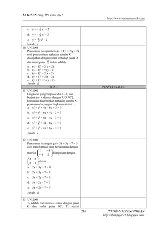 LATIH UN Prog. IPA Edisi 2011
http://www.soalmatematik.com
c. y = – 2
1
x2
+ 2
d. y = – 2
1
x2
– 2
e. y = 2
1
x2
– 2
Jawab : e
10. UN 2006
Persamaan peta parabola (x + 1)2
= 2(y – 2)
oleh pencerminan terhadap sumbu X
dilanjutkan dengan rotasi terhadap pusat O
dan sudut putar 2
π
radian adalah …
a. (x – 1)2
= 2(y + 2)
b. (x – 1)2
= ½(y – 2)
c. (y – 1)2
= 2(x – 2)
d. (y + 1)2
= 2(x – 2)
e. (y + 1)2
= ½(x – 2)
Jawab : d
SOAL PENYELESAIAN
11. UN 2005
Lingkaran yang berpusat di (3, –2) dan
berjari–jari 4 diputar dengan R[O, 90º],
kemudian dicerminkan terhadap sumbu X.
persamaan bayangan lingkaran adalah …
a. x2
+ y2
+ 4x – 6y + 3 = 0
b. x2
+ y2
– 6x + 4y – 3 = 0
c. x2
+ y2
+ 6x – 4y – 3 = 0
d. x2
+ y2
+ 4x – 6y – 3 = 0
e. x2
+ y2
– 4x + 6y – 3 = 0
Jawab : e
12. UN 2004
Persamaan bayangan garis 3x + 5y – 7 = 0
oleh transformasi yang bersesuaian dengan
matriks 





−
−
21
11
dilanjutkan dengan






12
23
adalah …
a. 2x + 3y + 7 = 0
b. 2x + 3y – 7 = 0
c. 3x + 2y – 7 = 0
d. 5x – 2y – 7 = 0
e. 5x + 2y – 7 = 0
Jawab : d
13. UN 2004
T1 adalah transformasi rotasi dengan pusat
O dan sudut putar 90º. T2 adalah
INFORMASI PENDIDIKAN
http://ibnufajar75.blogspot.com
216
 