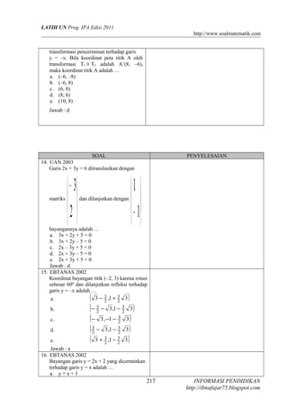 LATIH UN Prog. IPA Edisi 2011
http://www.soalmatematik.com
transformasi pencerminan terhadap garis
y = –x. Bila koordinat peta titik A oleh
transformasi T1  T2 adalah A’(8, –6),
maka koordinat titik A adalah …
a. (–6, –8)
b. (–6, 8)
c. (6, 8)
d. (8, 6)
e. (10, 8)
Jawab : d
SOAL PENYELESAIAN
14. UAN 2003
Garis 2x + 3y = 6 ditranslasikan dengan
matriks





−
2
3
dan dilanjutkan dengan






−1
1
bayangannya adalah …
a. 3x + 2y + 5 = 0
b. 3x + 2y – 5 = 0
c. 2x – 3y + 5 = 0
d. 2x + 3y – 5 = 0
e. 2x + 3y + 5 = 0
Jawab : d
15. EBTANAS 2002
Koordinat bayangan titik (–2, 3) karena rotasi
sebesar 60º dan dilanjutkan refleksi terhadap
garis y = –x adalah …
a. ( )31,3 2
3
2
3 +−
b. ( )31,3 2
3
2
3 −−−
c. ( )31,3 2
3−−−
d. ( )31,3 2
3
2
3 −−
e. ( )31,3 2
3
2
3 −+
Jawab : a
16. EBTANAS 2002
Bayangan garis y = 2x + 2 yang dicerminkan
terhadap garis y = x adalah …
a. y = x + 1
INFORMASI PENDIDIKAN
http://ibnufajar75.blogspot.com
217
 