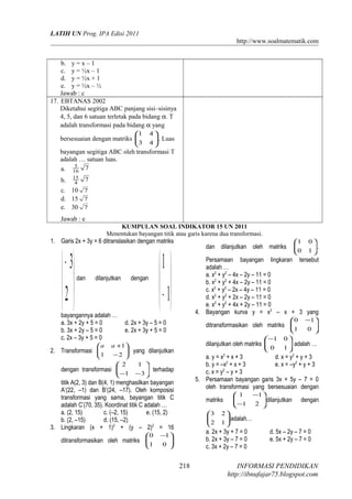 LATIH UN Prog. IPA Edisi 2011
http://www.soalmatematik.com
b. y = x – 1
c. y = ½x – 1
d. y = ½x + 1
e. y = ½x – ½
Jawab : c
17. EBTANAS 2002
Diketahui segitiga ABC panjang sisi–sisinya
4, 5, dan 6 satuan terletak pada bidang α. T
adalah transformasi pada bidang α yang
bersesuaian dengan matriks 





43
41
. Luas
bayangan segitiga ABC oleh transformasi T
adalah … satuan luas.
a. 716
5
b. 74
15
c. 10 7
d. 15 7
e. 30 7
Jawab : e
KUMPULAN SOAL INDIKATOR 15 UN 2011
Menentukan bayangan titik atau garis karena dua transformasi.
1. Garis 2x + 3y = 6 ditranslasikan dengan matriks





−
2
3
dan dilanjutkan dengan






−1
1
bayangannya adalah …
a. 3x + 2y + 5 = 0 d. 2x + 3y – 5 = 0
b. 3x + 2y – 5 = 0 e. 2x + 3y + 5 = 0
c. 2x – 3y + 5 = 0
2. Transformasi 





−
+
21
1aa
yang dilanjutkan
dengan transformasi 





−− 31
12
terhadap
titik A(2, 3) dan B(4, 1) menghasilkan bayangan
A’(22, –1) dan B’(24, –17). Oleh komposisi
transformasi yang sama, bayangan titik C
adalah C’(70, 35). Koordinat titik C adalah …
a. (2, 15) c. (–2, 15) e. (15, 2)
b. (2, –15) d. (15, –2)
3. Lingkaran (x + 1)2
+ (y – 2)2
= 16
ditransformasikan oleh matriks 




 −
01
10
dan dilanjutkan oleh matriks 





10
01
.
Persamaan bayangan lingkaran tersebut
adalah …
a. x2
+ y2
– 4x – 2y – 11 = 0
b. x2
+ y2
+ 4x – 2y – 11 = 0
c. x2
+ y2
– 2x – 4y – 11 = 0
d. x2
+ y2
+ 2x – 2y – 11 = 0
e. x2
+ y2
+ 4x + 2y – 11 = 0
4. Bayangan kurva y = x2
– x + 3 yang
ditransformasikan oleh matriks 




 −
01
10
dilanjutkan oleh matriks 




−
10
01
adalah …
a. y = x2
+ x + 3 d. x = y2
+ y + 3
b. y = –x2
+ x + 3 e. x = –y2
+ y + 3
c. x = y2
– y + 3
5. Persamaan bayangan garis 3x + 5y – 7 = 0
oleh transformasi yang bersesuaian dengan
matriks 





−
−
21
11
dilanjutkan dengan






12
23
adalah…
a. 2x + 3y + 7 = 0 d. 5x – 2y – 7 = 0
b. 2x + 3y – 7 = 0 e. 5x + 2y – 7 = 0
c. 3x + 2y – 7 = 0
INFORMASI PENDIDIKAN
http://ibnufajar75.blogspot.com
218
 