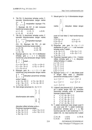 LATIH UN Prog. IPA Edisi 2011
http://www.soalmatematik.com
6. Titik P(4, 3) dicerminkan terhadap sumbu Y,
kemudian ditransformasikan dengan matriks






+12
4
a
a
, menghasilkan bayangan P’(4,
1). Bayangan titik K(7, 2) oleh komposisi
transformasi tersebut adalah ...
a. (−1, −6) c. (−6, −1) e. (6, 8)
b. (−6, −8) d. (−6, 2)
7. Titik A(2, 3) dicerminkan terhadap sumbu Y,
kemudian ditransformasikan dengan matriks






−
+
32
1aa
menghasilkan bayangan
A’(4, 13). Bayangan titik P(5, –2) oleh
komposisi transformasi tersebut adalah ....
a. (–12, 19) d. (–9, –16)
b. (12, –19) e. (–8, –19)
c. (–12, –19)
8. Bayangan garis 3x – 4y – 12 = 0 direfleksikan
terhadap garis y – x = 0 dilanjutkan
transformasi yang bersesuaian dengan matriks






−
−
11
53
adaah ….
a. y + 17x + 24 = 0 d. 17y – x + 24 = 0
b. y – 17x – 10 = 0 e. 17y – x – 24 = 0
c. y – 17x + 6 = 0
9. Bayangan garis 4x – y + 5 = 0 oleh
transformasi yang bersesuaian dengan matriks






− 31
02
dilanjutkan pencerminan terhadap
sumbu Y adalah ….
a. 3x + 2y – 30 = 0 d. 11x – 2y + 30 = 0
b. 6x + 12y – 5 = 0 e. 11x – 2y – 30 = 0
c. 11x + 2y – 30 = 0
10. Garis dengan persamaan 2x – 4y + 3 = 0
ditranformasikan oleh matriks






24
13
dilanjutkan refleksi terhadap sumbu x.
Persamaan bayangannya adalah....
a. 10x – 5y + 3 = 0 d. 5x + 17y + 3 = 0
b. 10x + 7y + 3 = 0 e. 5x + 12y + 3 = 0
c. 10x + 5y – 3 = 0
11. Sebuah garis 3x + 2y = 6 ditranslasikan dengan
matriks






− 4
3
, dilanjutkan dilatasi dengan
pusat di O dan faktor 2. Hasil transformasinya
adalah …
a. 3x + 2y = 14 d. 3x + y = 7
b. 3x + 2y = 7 e. x + 3y = 14
c. 3x + y = 14
12. Persamaan peta garis 2x + 3y + 1 = 0
direfleksikan ke garis y = – x dan kemudian
terhadap sumbu Y adalah ….
a. 3x – 2y +1 = 0 d. 2x + 3y + 1 = 0
b. 3x – 2y – 1 = 0 e. 2x – 3y + 1 = 0
c. 3x + 2y – 1 = 0
13. Persamaan bayangan garis y = 2x – 3 karena
refleksi terhadap garis y = –x, dilanjutkan
refleksi terhadap y = x adalah …
a. y + 2x – 3 = 0
b. y – 2x – 3 = 0
c. 2y + x – 3 = 0
d. 2y – x – 3 = 0
e. 2y + x + 3 = 0
14. Bayangan kurva y = x2
– 1, oleh dilatasi pusat
O dengan faktor skala 2, dilanjutkan
pencerminan terhadap sumbu Y, adalah …
a. y = 2
1
x2
– 1 d. y = – 2
1
x2
– 2
b. y = 2
1
x2
+ 1 e. y = 2
1
x2
– 2
c. y = – 2
1
x2
+ 2
15. Lingkaran yang berpusat di (3, –2) dan berjari–
jari 4 diputar dengan R[O, 90º], kemudian
dicerminkan terhadap sumbu X. persamaan
bayangan lingkaran adalah …
a. x2
+ y2
+ 4x – 6y + 3 = 0
b. x2
+ y2
– 6x + 4y – 3 = 0
c. x2
+ y2
+ 6x – 4y – 3 = 0
d. x2
+ y2
+ 4x – 6y – 3 = 0
e. x2
+ y2
– 4x + 6y – 3 = 0
16. T1 adalah transformasi rotasi dengan pusat O
dan sudut putar 90º. T2 adalah transformasi
pencerminan terhadap garis y = –x. Bila
koordinat peta titik A oleh transformasi T1  T2
adalah A’(8, –6), maka koordinat titik A adalah
…
a. (–6, –8) c. (6, 8) e. (10, 8)
b. (–6, 8) d. (8, 6)
INFORMASI PENDIDIKAN
http://ibnufajar75.blogspot.com
219
 
